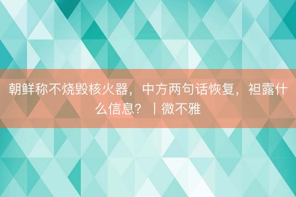 朝鲜称不烧毁核火器，中方两句话恢复，袒露什么信息？丨微不雅