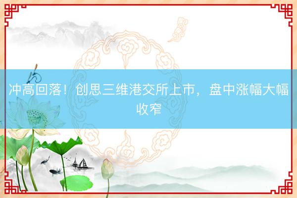 冲高回落！创思三维港交所上市，盘中涨幅大幅收窄