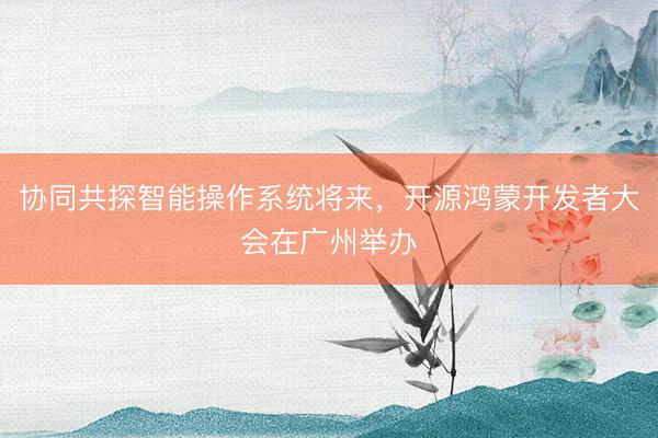 协同共探智能操作系统将来，开源鸿蒙开发者大会在广州举办