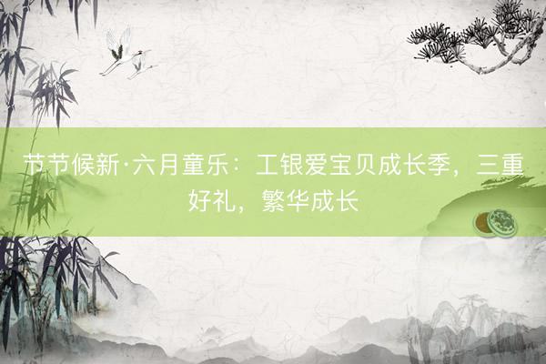 节节候新·六月童乐：工银爱宝贝成长季，三重好礼，<a href=