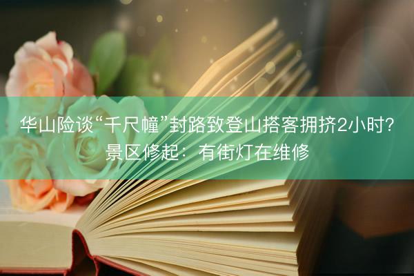 华山险谈“千尺幢”封路致登山搭客拥挤2小时？景区修起：有街灯在维修