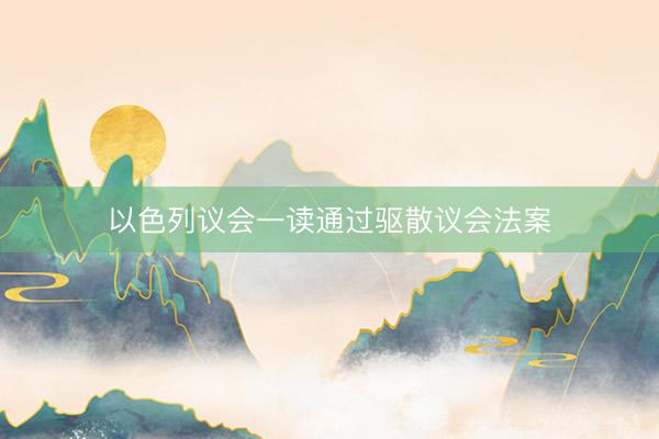 以色列议会一读通过驱散议会法案