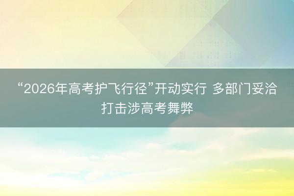 “2026年高考护飞行径”开动实行 多部门妥洽打击涉高考舞弊
