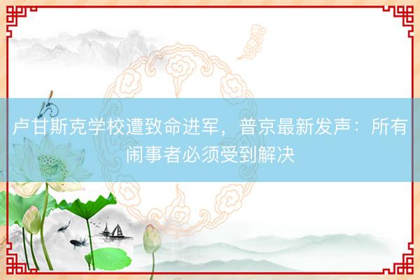 卢甘斯克学校遭致命进军，普京最新发声：所有闹事者必须受到解决