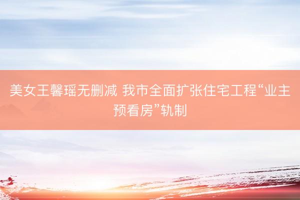 美女王馨瑶无删减 我市全面扩张住宅工程“业主预看房”轨制