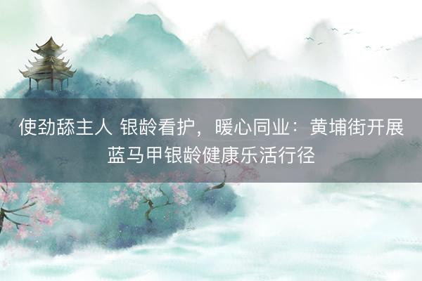 使劲舔主人 银龄看护，暖心同业：黄埔街开展蓝马甲银龄健康乐活行径