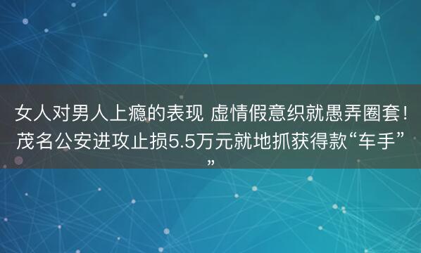 女人对男人上瘾的表现 虚情假意织就愚弄圈套！茂名公安进攻止损5.5万元就地抓获得款“车手”
