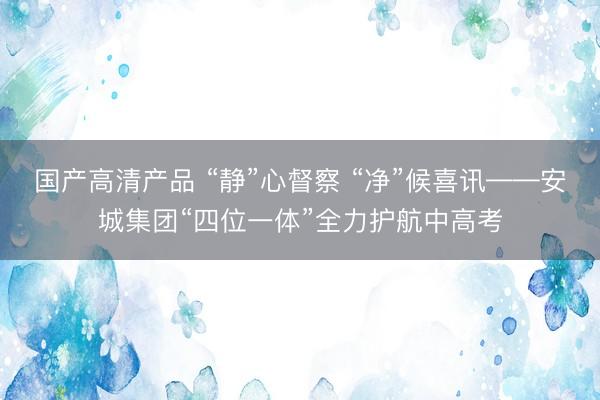 国产高清产品 “静”心督察 “净”候喜讯——安城集团“四位一体”全力护航中高考