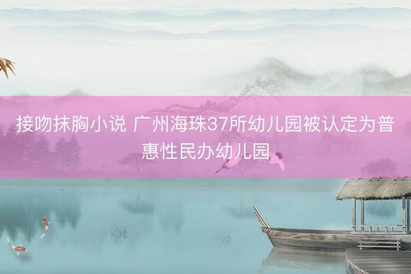 接吻抹胸小说 广州海珠37所幼儿园被认定为普惠性民办幼儿园