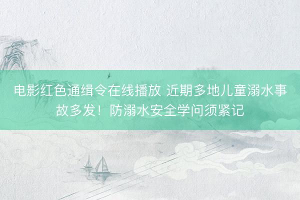 电影红色通缉令在线播放 近期多地儿童溺水事故多发！防溺水安全学问须紧记