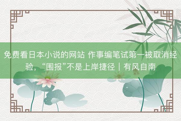 免费看日本小说的网站 作事编笔试第一被取消经验，“围报”不是上岸捷径｜有风自南