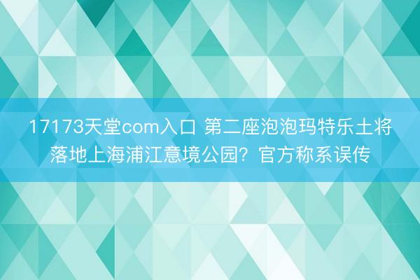 17173天堂com入口 第二座泡泡玛特乐土将落地上海浦江意境公园？官方称系误传