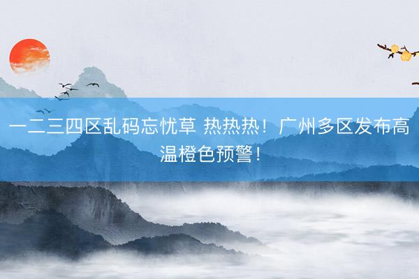 一二三四区乱码忘忧草 热热热！广州多区发布高温橙色预警！