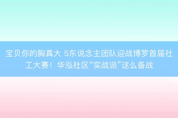 宝贝你的胸真大 5东说念主团队迎战博罗首届社工大赛！华泓社区“实战派”这么备战
