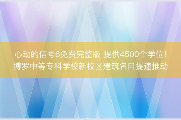 心动的信号6免费完整版 提供4500个学位！博罗中等专科学校新校区建筑名目提速推动