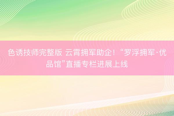 色诱技师完整版 云霄拥军助企！“罗浮拥军·优品馆”直播专栏进展上线