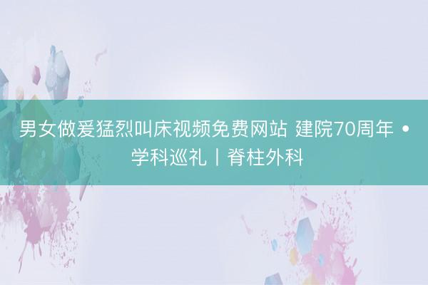 男女做爰猛烈叫床视频免费网站 建院70周年 • 学科巡礼丨脊柱外科