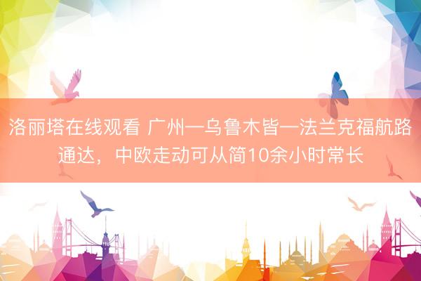 洛丽塔在线观看 广州—乌鲁木皆—法兰克福航路通达，中欧走动可从简10余小时常长