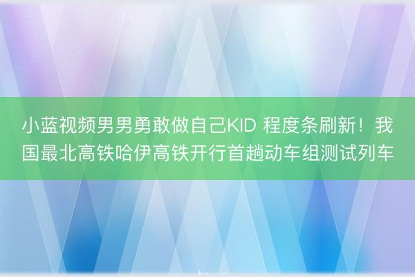 小蓝视频男男勇敢做自己KID 程度条刷新！我国最北高铁哈伊高铁开行首趟动车组测试列车