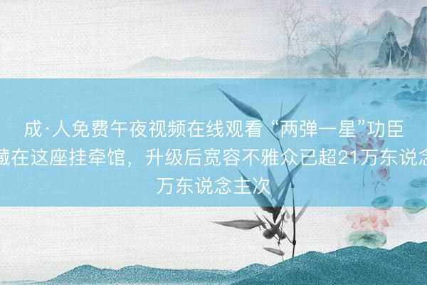 成·人免费午夜视频在线观看 “两弹一星”功臣故事藏在这座挂牵馆，升级后宽容不雅众已超21万东说念主次