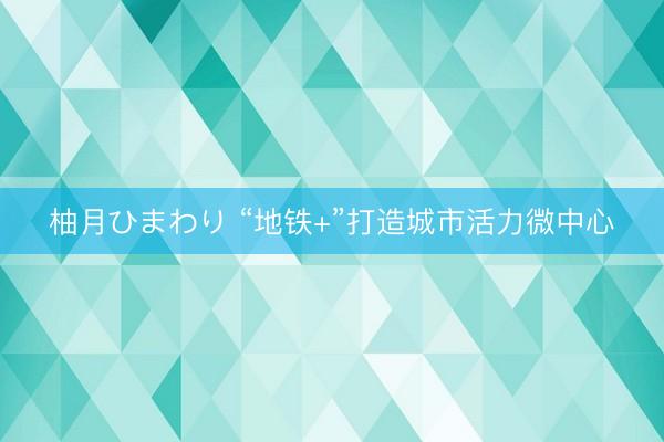 柚月ひまわり “地铁+”打造城市活力微中心
