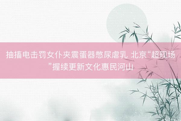 抽搐电击罚女仆夹震蛋器憋尿虐乳 北京“超现场”握续更新文化惠民河山