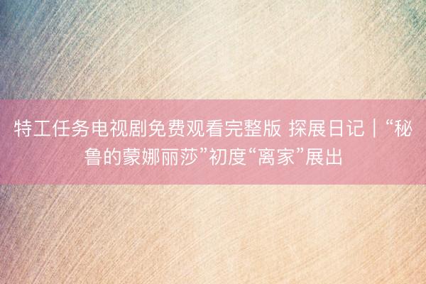 特工任务电视剧免费观看完整版 探展日记｜“秘鲁的蒙娜丽莎”初度“离家”展出