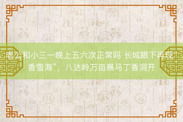 老公和小三一晚上五六次正常吗 长城眼下再现“香雪海”，八达岭万亩暴马丁香洞开