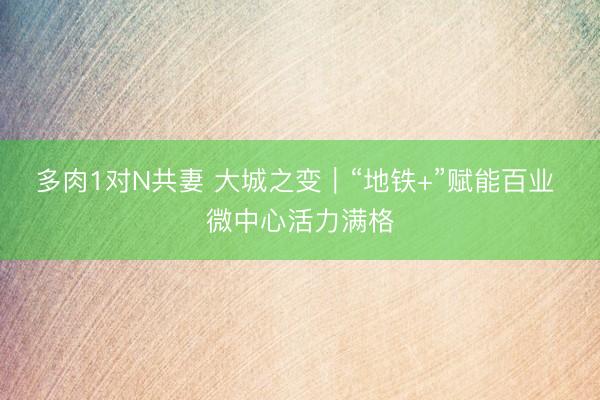 多肉1对N共妻 大城之变｜“地铁+”赋能百业 微中心活力满格