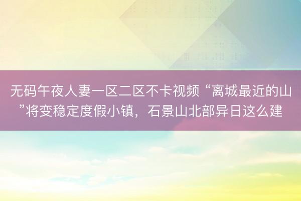 无码午夜人妻一区二区不卡视频 “离城最近的山”将变稳定度假小镇，石景山北部异日这么建