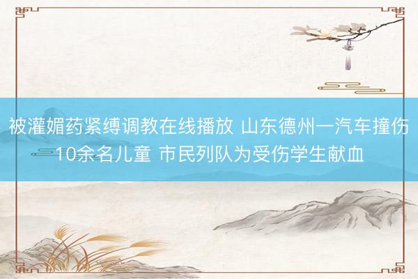 被灌媚药紧缚调教在线播放 山东德州一汽车撞伤10余名儿童 市民列队为受伤学生献血