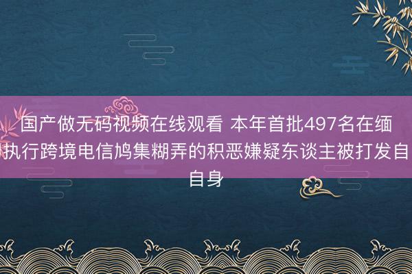 国产做无码视频在线观看 本年首批497名在缅甸执行跨境电信鸠集糊弄的积恶嫌疑东谈主被打发自身