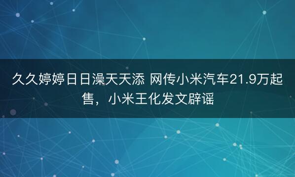 久久婷婷日日澡天天添 网传小米汽车21.9万起售，小米王化发文辟谣