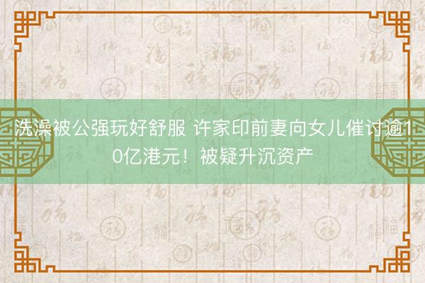 洗澡被公强玩好舒服 许家印前妻向女儿催讨逾10亿港元！被疑升沉资产