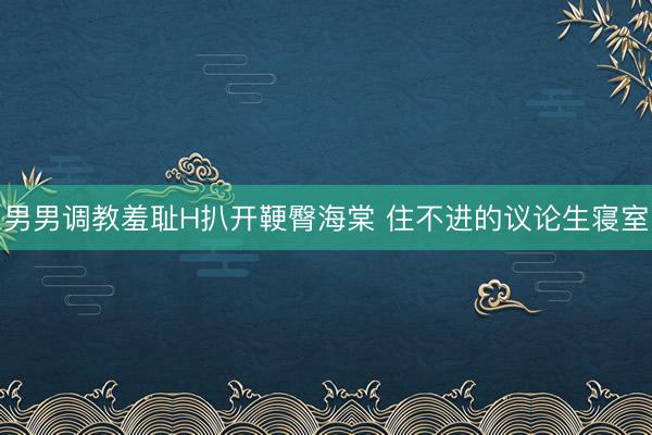 男男调教羞耻H扒开鞕臀海棠 住不进的议论生寝室