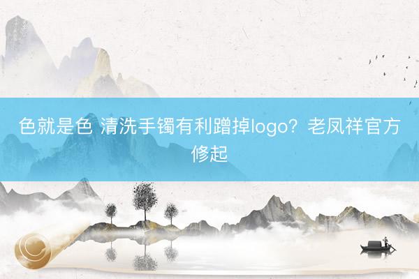 色就是色 清洗手镯有利蹭掉logo？老凤祥官方修起