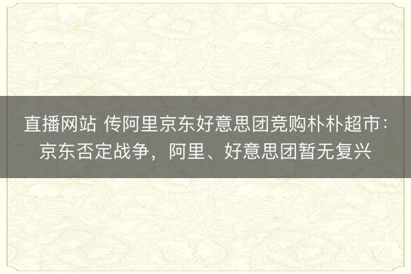 直播网站 传阿里京东好意思团竞购朴朴超市：京东否定战争，阿里、好意思团暂无复兴