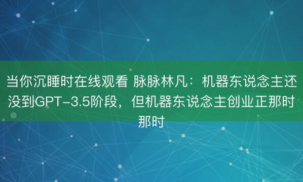 当你沉睡时在线观看 脉脉林凡：机器东说念主还没到GPT-3.5阶段，但机器东说念主创业正那时