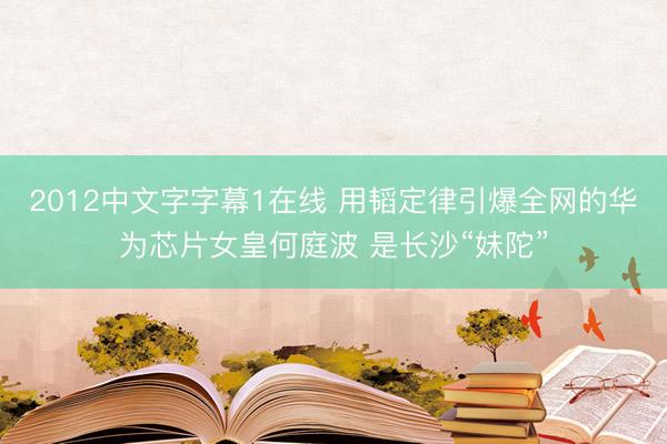 2012中文字字幕1在线 用韬定律引爆全网的华为芯片女皇何庭波 是长沙“妹陀”