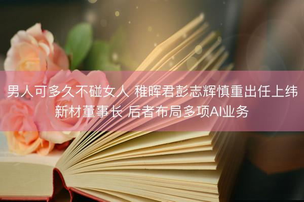 男人可多久不碰女人 稚晖君彭志辉慎重出任上纬新材董事长 后者布局多项AI业务