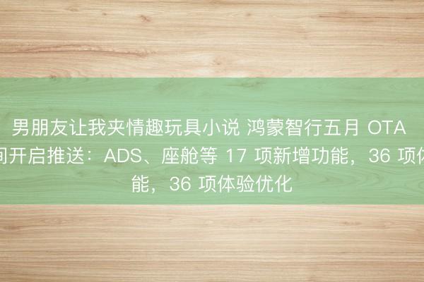男朋友让我夹情趣玩具小说 鸿蒙智行五月 OTA 升级无间开启推送：ADS、座舱等 17 项新增功能，36 项体验优化