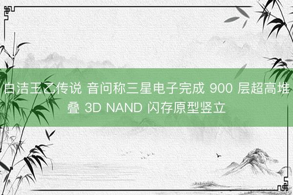 白洁王乙传说 音问称三星电子完成 900 层超高堆叠 3D NAND 闪存原型竖立