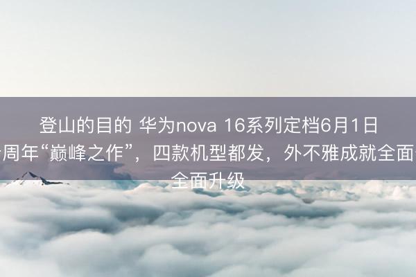 登山的目的 华为nova 16系列定档6月1日：十周年“巅峰之作”，四款机型都发，外不雅成就全面升级