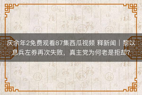 庆余年2免费观看87集西瓜视频 释新闻｜黎以息兵左券再次失败，真主党为何老是拒却？