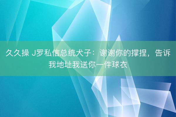 久久操 J罗私信总统犬子：谢谢你的撑捏，告诉我地址我送你一件球衣