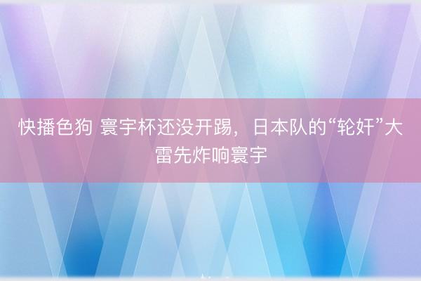 快播色狗 寰宇杯还没开踢，日本队的“轮奸”大雷先炸响寰宇