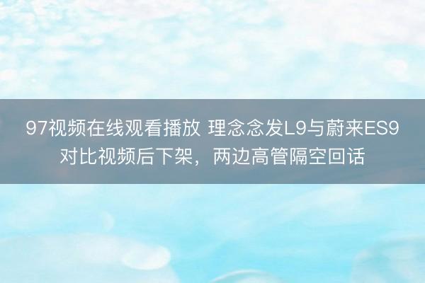 97视频在线观看播放 理念念发L9与蔚来ES9对比视频后下架,两边高管隔空回话