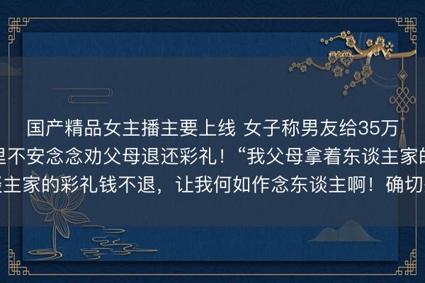 国产精品女主播主要上线 女子称男友给35万彩礼后我方悔婚，心里不安念念劝父母退还彩礼！“我父母拿着东谈主家的彩礼钱不退，让我何如作念东谈主啊！确切是太不慈悲了……”