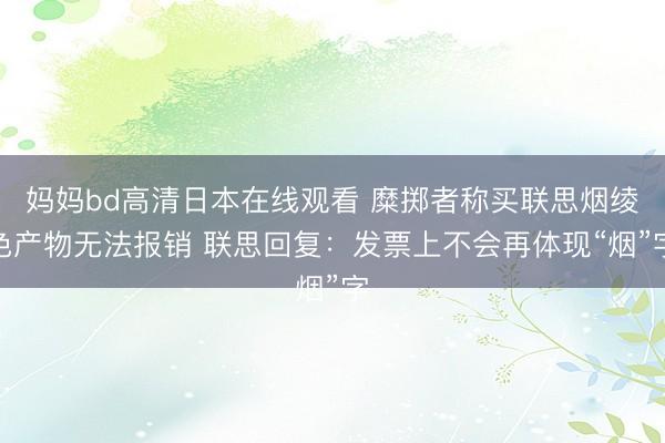 妈妈bd高清日本在线观看 糜掷者称买联思烟绫色产物无法报销 联思回复：发票上不会再体现“烟”字