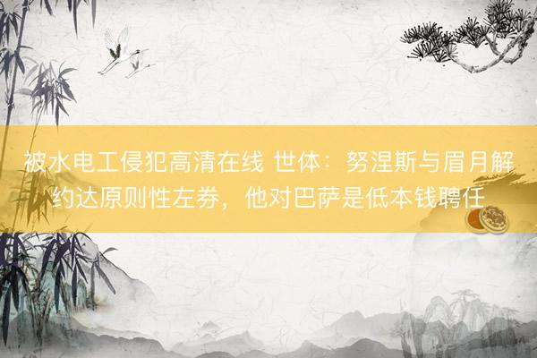 被水电工侵犯高清在线 世体:努涅斯与眉月解约达原则性左券,他对巴萨是低本钱聘任